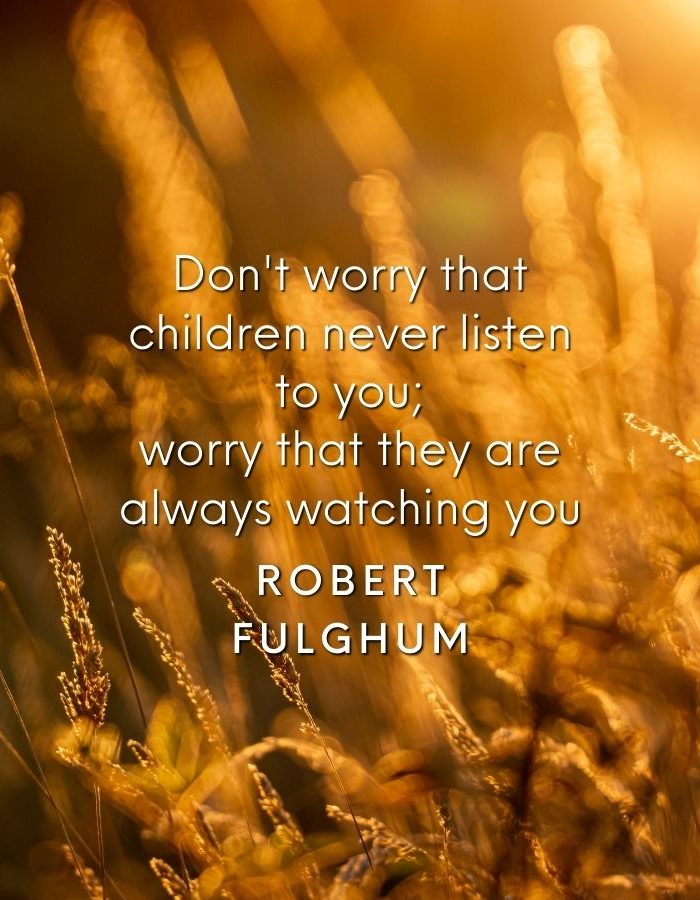 Don't worry that children never listen to you; worry that they are always watching you Robert Fulghum