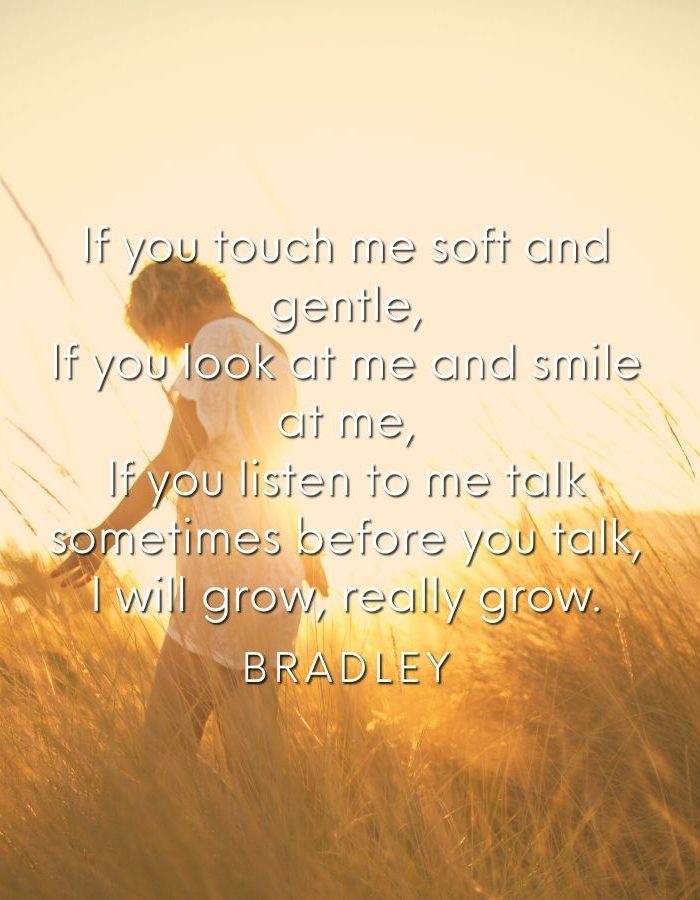 If you touch me soft and gentle, If you look at me and smile at me, If you listen to me talk sometimes before you talk, I will grow, really grow. Bradley