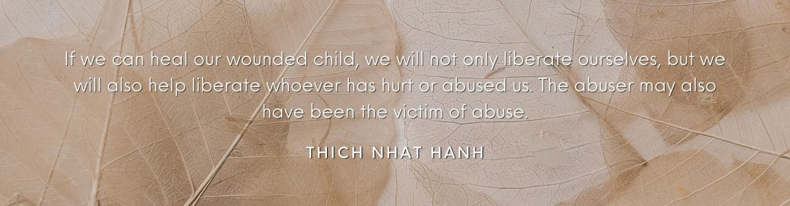 If we can heal our wounded child, we will not only liberate ourselves, but we will also help liberate whoever has hurt or abused us. The abuser may also have been the victim of abuse. Thich Nhat Hanh