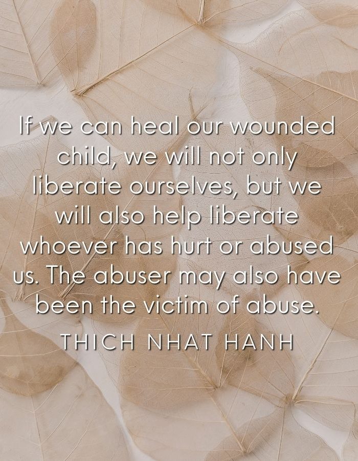 If we can heal our wounded child, we will not only liberate ourselves, but we will also help liberate whoever has hurt or abused us. The abuser may also have been the victim of abuse. Thich Nhat Hanh