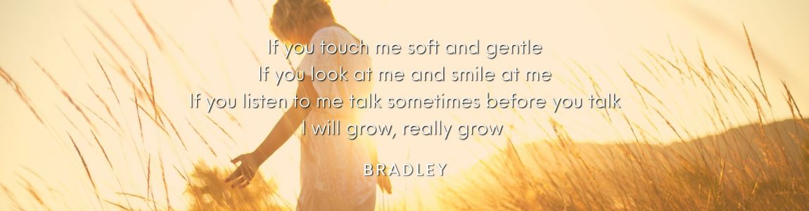 If you touch me soft and gentle, If you look at me and smile at me, If you listen to me talk sometimes before you talk, I will grow, really grow. Bradley