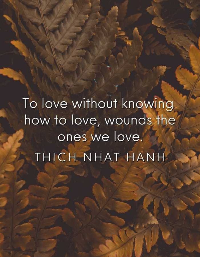 To love without knowing how to love wounds the ones we love. Thich Nhat Hanh